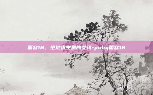 面容18，绝地求生里的女孩-pubg面容18