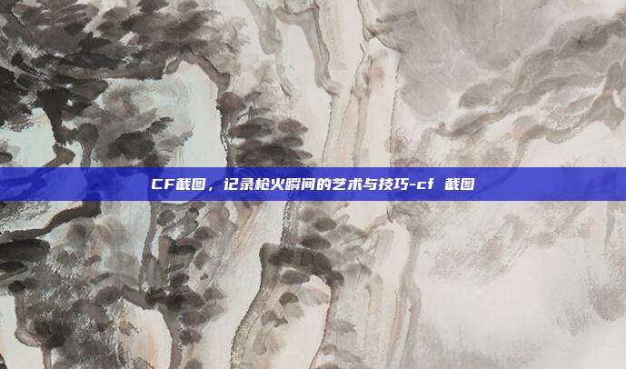 CF截图,记录枪火瞬间的艺术与技巧-cf 截图