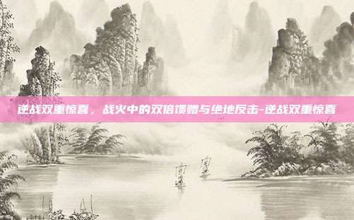逆战双重惊喜,战火中的双倍馈赠与绝地反击-逆战双重惊喜