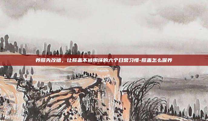 养膝先改错,让膝盖不被用坏的六个日常习惯-膝盖怎么保养