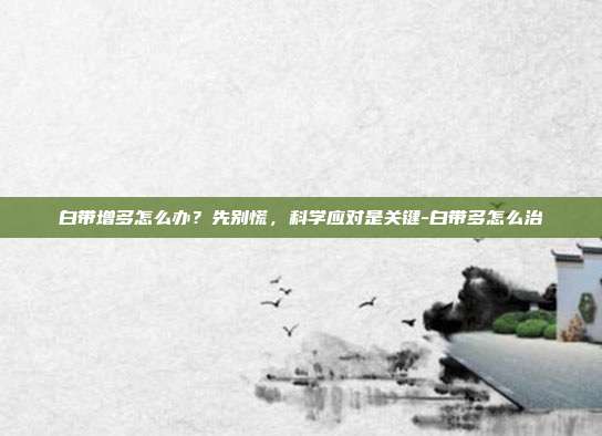白带增多怎么办?先别慌,科学应对是关键-白带多怎么治