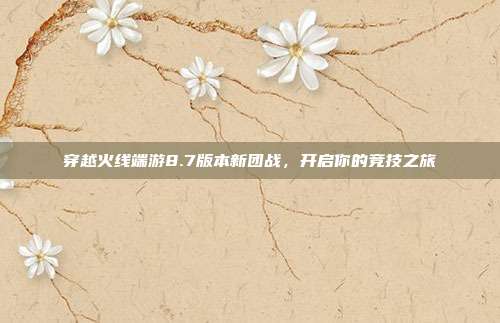 穿越火线端游8.7版本新团战,开启你的竞技之旅