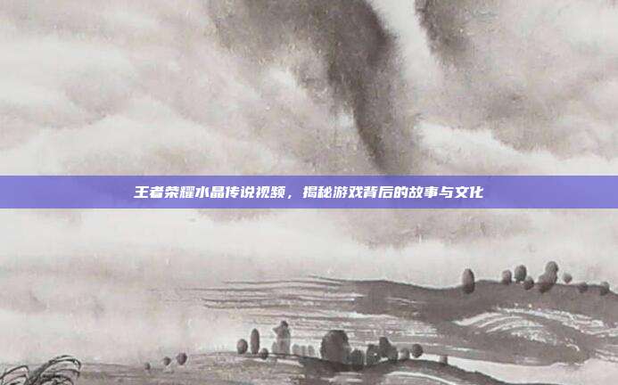 王者荣耀水晶传说视频，揭秘游戏背后的故事与文化