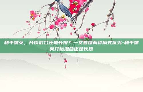 和平精英,开镜混合还是长按?一文看懂两种模式优劣-和平精英开镜混合还是长按