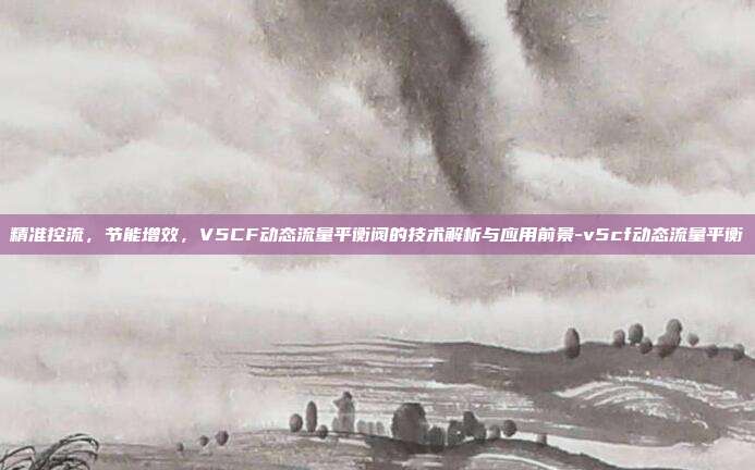 精准控流,节能增效,V5CF动态流量平衡阀的技术解析与应用前景-v5cf动态流量平衡