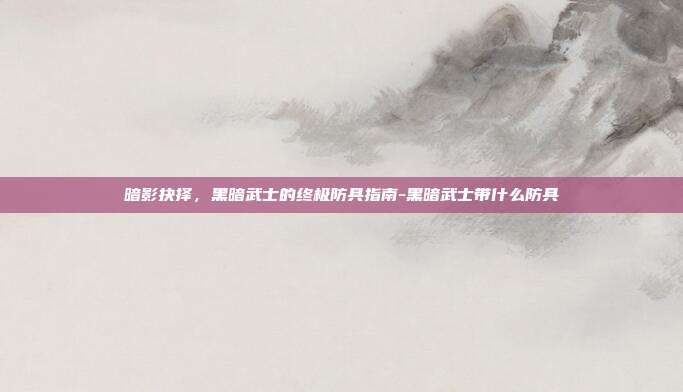 暗影抉择，黑暗武士的终极防具指南-黑暗武士带什么防具