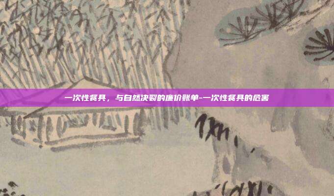 一次性餐具,与自然决裂的廉价账单-一次性餐具的危害