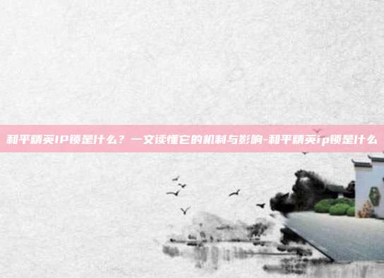 和平精英IP锁是什么?一文读懂它的机制与影响-和平精英ip锁是什么