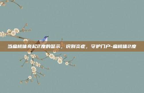 当扁桃体亮起2度的警示,识别炎症,守护门户-扁桃体2度