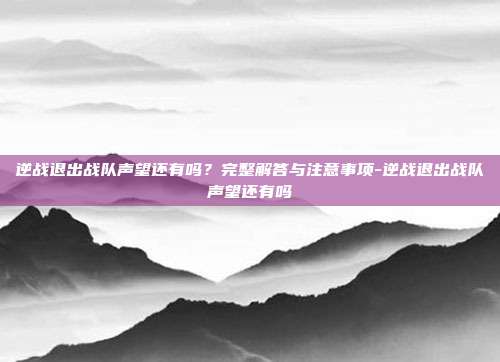 逆战退出战队声望还有吗？完整解答与注意事项-逆战退出战队声望还有吗
