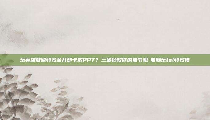 玩英雄联盟特效全开却卡成PPT?三步拯救你的老爷机-电脑玩lol特效慢