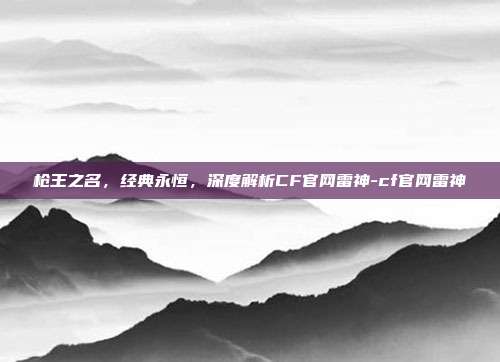 枪王之名,经典永恒,深度解析CF官网雷神-cf官网雷神
