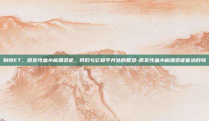 别怕ET,原发性血小板增多症,我们与它和平共处的智慧-原发性血小板增多症能治好吗