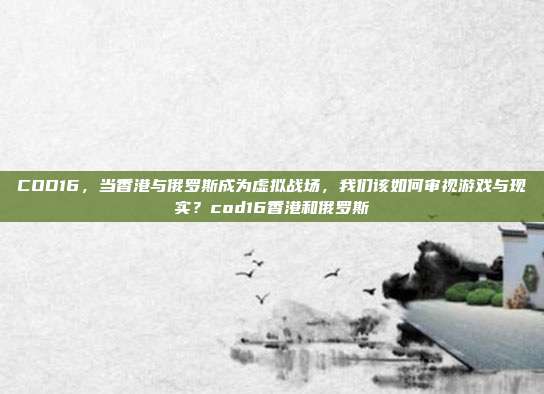 COD16,当香港与俄罗斯成为虚拟战场,我们该如何审视游戏与现实?cod16香港和俄罗斯