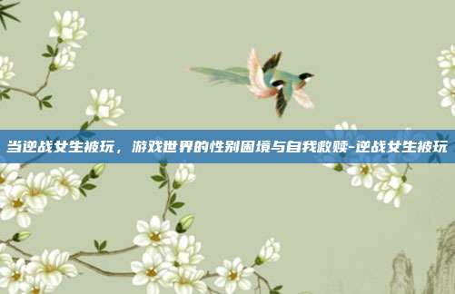 当逆战女生被玩,游戏世界的性别困境与自我救赎-逆战女生被玩