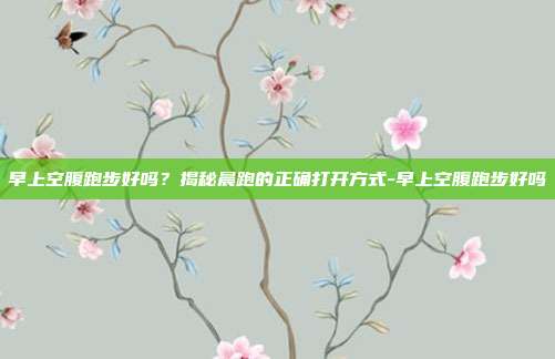 早上空腹跑步好吗?揭秘晨跑的正确打开方式-早上空腹跑步好吗