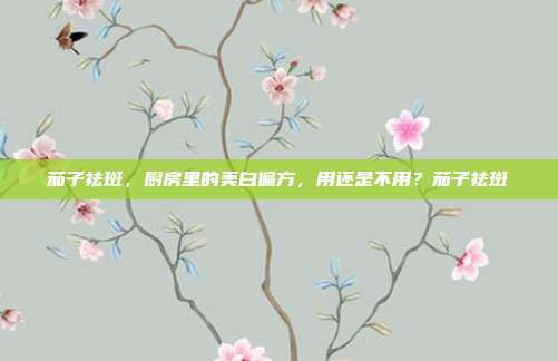 茄子祛斑，厨房里的美白偏方，用还是不用？茄子祛斑