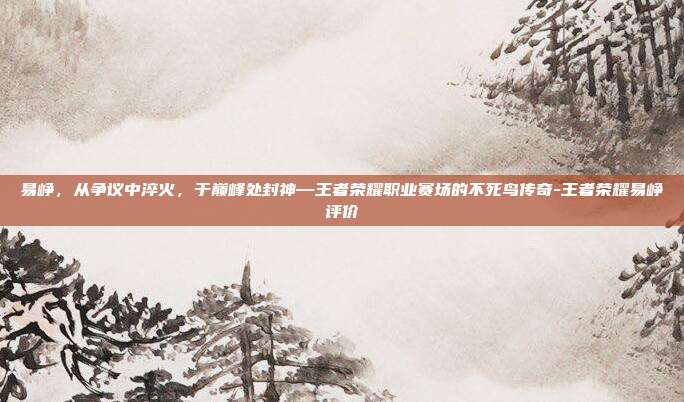 易峥，从争议中淬火，于巅峰处封神—王者荣耀职业赛场的不死鸟传奇-王者荣耀易峥评价