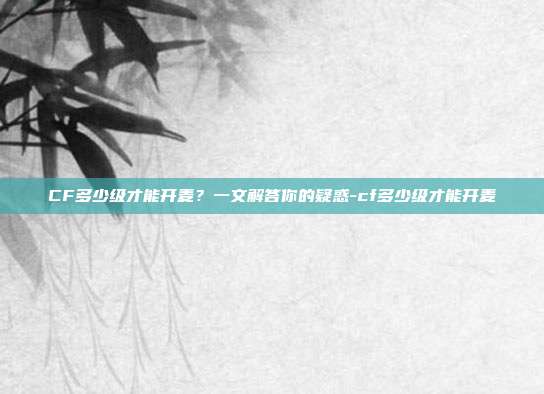 CF多少级才能开麦？一文解答你的疑惑-cf多少级才能开麦