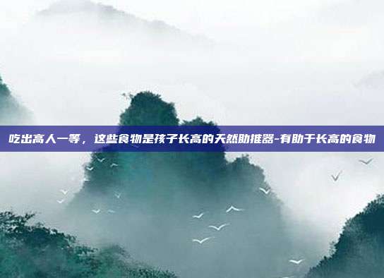 吃出高人一等，这些食物是孩子长高的天然助推器-有助于长高的食物