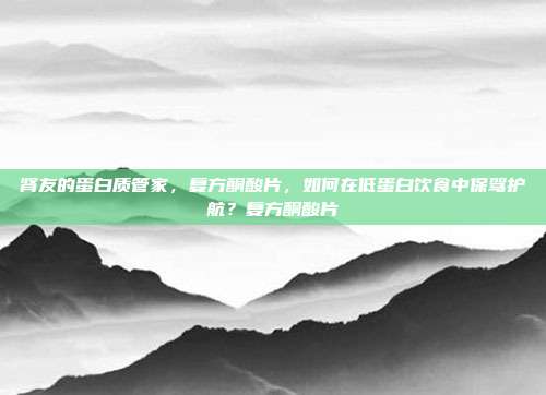 肾友的蛋白质管家，复方酮酸片，如何在低蛋白饮食中保驾护航？复方酮酸片