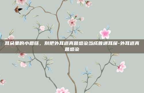 耳朵里的小蘑菇,别把外耳道真菌感染当成普通耳屎-外耳道真菌感染