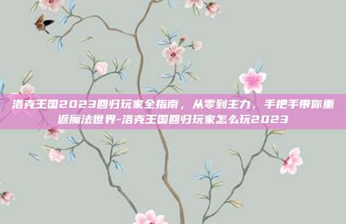 洛克王国2023回归玩家全指南，从零到主力，手把手带你重返魔法世界-洛克王国回归玩家怎么玩2023