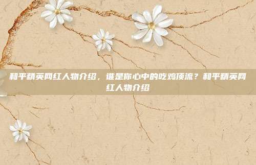 和平精英网红人物介绍，谁是你心中的吃鸡顶流？和平精英网红人物介绍