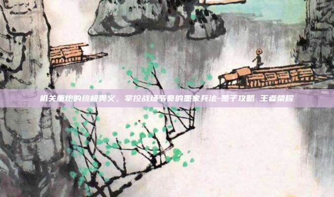 机关重炮的终极奥义,掌控战场节奏的墨家兵法-墨子攻略 王者荣耀