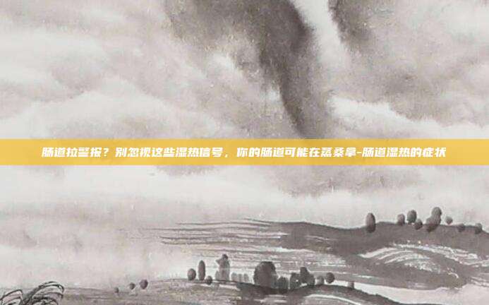 肠道拉警报？别忽视这些湿热信号，你的肠道可能在蒸桑拿-肠道湿热的症状