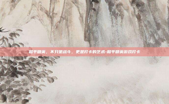 和平精英，不只是战斗，更是打卡的艺术-和平精英游戏打卡