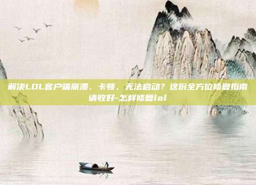 解决LOL客户端崩溃、卡顿、无法启动?这份全方位修复指南请收好-怎样修复lol
