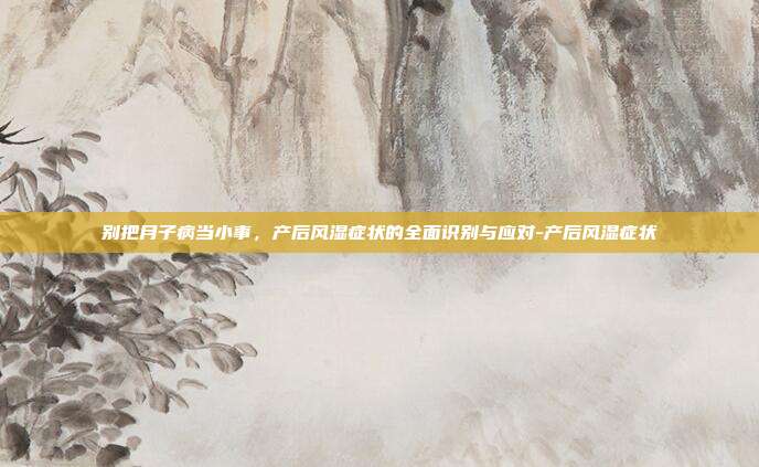 别把月子病当小事,产后风湿症状的全面识别与应对-产后风湿症状