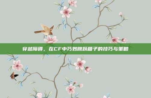 穿越障碍,在CF中巧妙跳跃箱子的技巧与策略