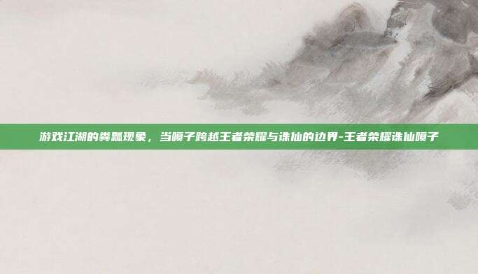游戏江湖的粪瓢现象,当喷子跨越王者荣耀与诛仙的边界-王者荣耀诛仙喷子