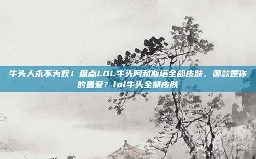 牛头人永不为奴！盘点LOL牛头阿利斯塔全部皮肤，哪款是你的最爱？lol牛头全部皮肤