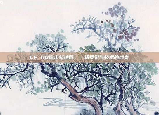CF HD追击新地图,一场视觉与技术的盛宴
