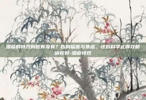 湿疹的特效到底有没有？告别谣言与焦虑，这份科学止痒攻略请收好-湿疹特效