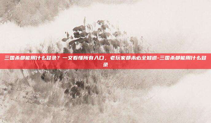三国杀都能用什么登录？一文看懂所有入口，老玩家都未必全知道-三国杀都能用什么登录
