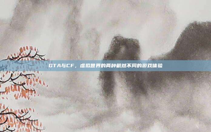 GTA与CF，虚拟世界的两种截然不同的游戏体验