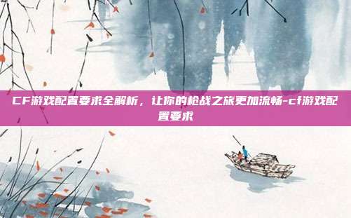CF游戏配置要求全解析,让你的枪战之旅更加流畅-cf游戏配置要求