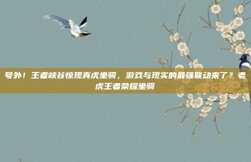 号外!王者峡谷惊现真虎坐骑,游戏与现实的最强联动来了?老虎王者荣耀坐骑
