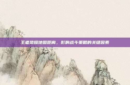 王者荣耀地图距离,影响战斗策略的关键因素
