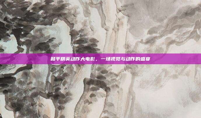 和平精英动作大电影，一场视觉与动作的盛宴
