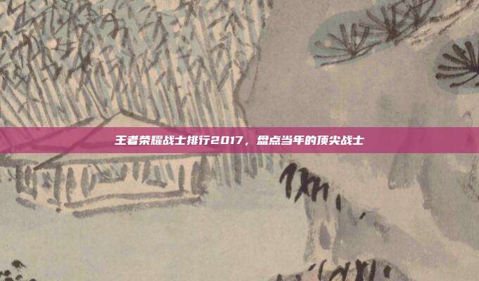 王者荣耀战士排行2017,盘点当年的顶尖战士