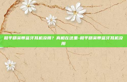 和平精英带蓝牙耳机没用？真相在这里-和平精英带蓝牙耳机没用