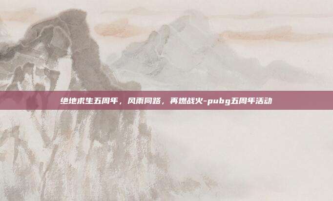 绝地求生五周年,风雨同路,再燃战火-pubg五周年活动