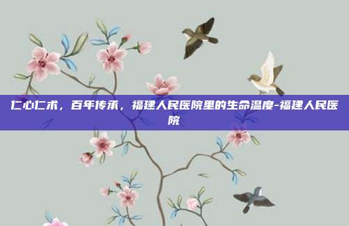 仁心仁术,百年传承,福建人民医院里的生命温度-福建人民医院