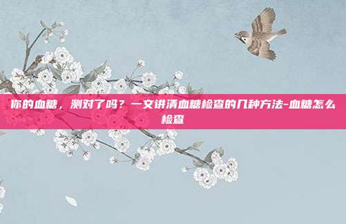你的血糖,测对了吗?一文讲清血糖检查的几种方法-血糖怎么检查