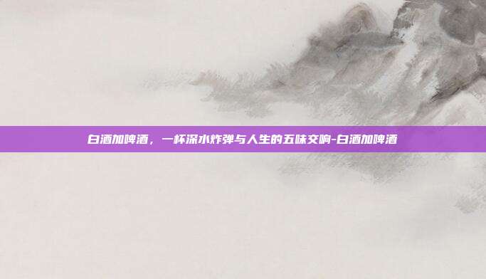 白酒加啤酒,一杯深水炸弹与人生的五味交响-白酒加啤酒